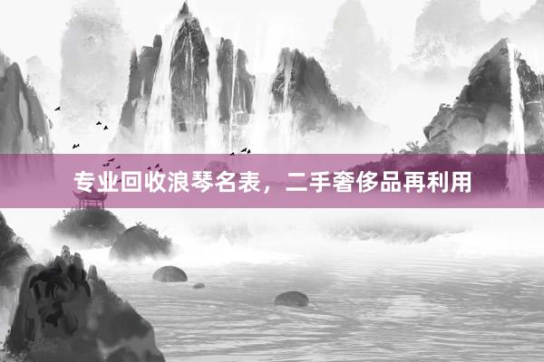 专业回收浪琴名表，二手奢侈品再利用