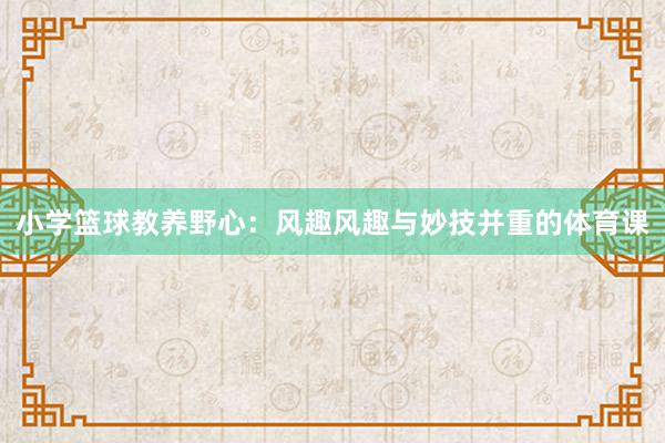 小学篮球教养野心：风趣风趣与妙技并重的体育课